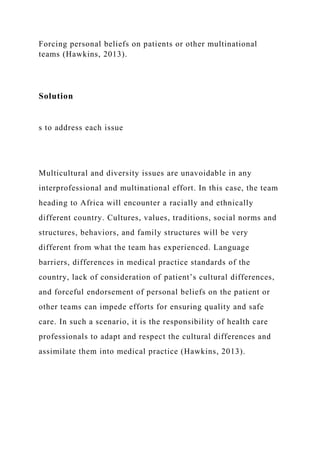 Forcing personal beliefs on patients or other multinational
teams (Hawkins, 2013).
Solution
s to address each issue
Multicultural and diversity issues are unavoidable in any
interprofessional and multinational effort. In this case, the team
heading to Africa will encounter a racially and ethnically
different country. Cultures, values, traditions, social norms and
structures, behaviors, and family structures will be very
different from what the team has experienced. Language
barriers, differences in medical practice standards of the
country, lack of consideration of patient’s cultural differences,
and forceful endorsement of personal beliefs on the patient or
other teams can impede efforts for ensuring quality and safe
care. In such a scenario, it is the responsibility of health care
professionals to adapt and respect the cultural differences and
assimilate them into medical practice (Hawkins, 2013).
 