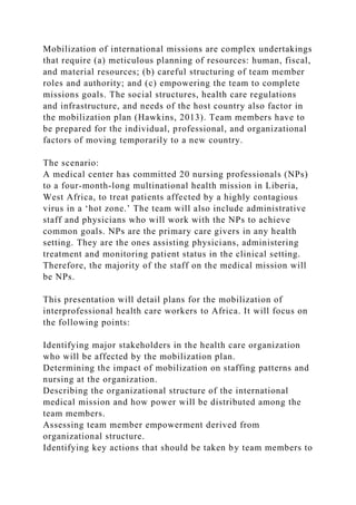 Mobilization of international missions are complex undertakings
that require (a) meticulous planning of resources: human, fiscal,
and material resources; (b) careful structuring of team member
roles and authority; and (c) empowering the team to complete
missions goals. The social structures, health care regulations
and infrastructure, and needs of the host country also factor in
the mobilization plan (Hawkins, 2013). Team members have to
be prepared for the individual, professional, and organizational
factors of moving temporarily to a new country.
The scenario:
A medical center has committed 20 nursing professionals (NPs)
to a four-month-long multinational health mission in Liberia,
West Africa, to treat patients affected by a highly contagious
virus in a ‘hot zone.’ The team will also include administrative
staff and physicians who will work with the NPs to achieve
common goals. NPs are the primary care givers in any health
setting. They are the ones assisting physicians, administering
treatment and monitoring patient status in the clinical setting.
Therefore, the majority of the staff on the medical mission will
be NPs.
This presentation will detail plans for the mobilization of
interprofessional health care workers to Africa. It will focus on
the following points:
Identifying major stakeholders in the health care organization
who will be affected by the mobilization plan.
Determining the impact of mobilization on staffing patterns and
nursing at the organization.
Describing the organizational structure of the international
medical mission and how power will be distributed among the
team members.
Assessing team member empowerment derived from
organizational structure.
Identifying key actions that should be taken by team members to
 