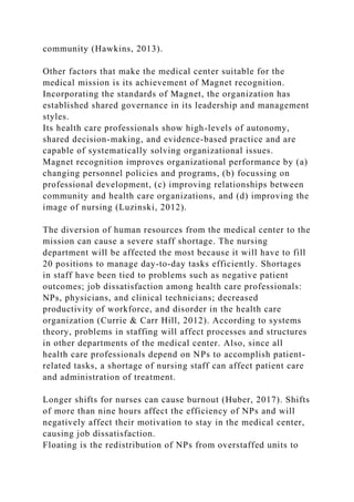 community (Hawkins, 2013).
Other factors that make the medical center suitable for the
medical mission is its achievement of Magnet recognition.
Incorporating the standards of Magnet, the organization has
established shared governance in its leadership and management
styles.
Its health care professionals show high-levels of autonomy,
shared decision-making, and evidence-based practice and are
capable of systematically solving organizational issues.
Magnet recognition improves organizational performance by (a)
changing personnel policies and programs, (b) focussing on
professional development, (c) improving relationships between
community and health care organizations, and (d) improving the
image of nursing (Luzinski, 2012).
The diversion of human resources from the medical center to the
mission can cause a severe staff shortage. The nursing
department will be affected the most because it will have to fill
20 positions to manage day-to-day tasks efficiently. Shortages
in staff have been tied to problems such as negative patient
outcomes; job dissatisfaction among health care professionals:
NPs, physicians, and clinical technicians; decreased
productivity of workforce, and disorder in the health care
organization (Currie & Carr Hill, 2012). According to systems
theory, problems in staffing will affect processes and structures
in other departments of the medical center. Also, since all
health care professionals depend on NPs to accomplish patient-
related tasks, a shortage of nursing staff can affect patient care
and administration of treatment.
Longer shifts for nurses can cause burnout (Huber, 2017). Shifts
of more than nine hours affect the efficiency of NPs and will
negatively affect their motivation to stay in the medical center,
causing job dissatisfaction.
Floating is the redistribution of NPs from overstaffed units to
 