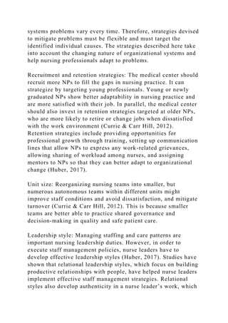 systems problems vary every time. Therefore, strategies devised
to mitigate problems must be flexible and must target the
identified individual causes. The strategies described here take
into account the changing nature of organizational systems and
help nursing professionals adapt to problems.
Recruitment and retention strategies: The medical center should
recruit more NPs to fill the gaps in nursing practice. It can
strategize by targeting young professionals. Young or newly
graduated NPs show better adaptability in nursing practice and
are more satisfied with their job. In parallel, the medical center
should also invest in retention strategies targeted at older NPs,
who are more likely to retire or change jobs when dissatisfied
with the work environment (Currie & Carr Hill, 2012).
Retention strategies include providing opportunities for
professional growth through training, setting up communication
lines that allow NPs to express any work-related grievances,
allowing sharing of workload among nurses, and assigning
mentors to NPs so that they can better adapt to organizational
change (Huber, 2017).
Unit size: Reorganizing nursing teams into smaller, but
numerous autonomous teams within different units might
improve staff conditions and avoid dissatisfaction, and mitigate
turnover (Currie & Carr Hill, 2012). This is because smaller
teams are better able to practice shared governance and
decision-making in quality and safe patient care.
Leadership style: Managing staffing and care patterns are
important nursing leadership duties. However, in order to
execute staff management policies, nurse leaders have to
develop effective leadership styles (Huber, 2017). Studies have
shown that relational leadership styles, which focus on building
productive relationships with people, have helped nurse leaders
implement effective staff management strategies. Relational
styles also develop authenticity in a nurse leader’s work, which
 