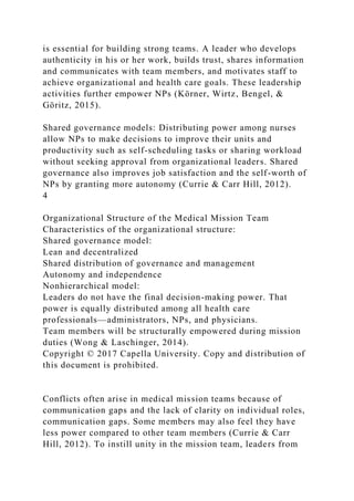 is essential for building strong teams. A leader who develops
authenticity in his or her work, builds trust, shares information
and communicates with team members, and motivates staff to
achieve organizational and health care goals. These leadership
activities further empower NPs (Körner, Wirtz, Bengel, &
Göritz, 2015).
Shared governance models: Distributing power among nurses
allow NPs to make decisions to improve their units and
productivity such as self-scheduling tasks or sharing workload
without seeking approval from organizational leaders. Shared
governance also improves job satisfaction and the self-worth of
NPs by granting more autonomy (Currie & Carr Hill, 2012).
4
Organizational Structure of the Medical Mission Team
Characteristics of the organizational structure:
Shared governance model:
Lean and decentralized
Shared distribution of governance and management
Autonomy and independence
Nonhierarchical model:
Leaders do not have the final decision-making power. That
power is equally distributed among all health care
professionals—administrators, NPs, and physicians.
Team members will be structurally empowered during mission
duties (Wong & Laschinger, 2014).
Copyright © 2017 Capella University. Copy and distribution of
this document is prohibited.
Conflicts often arise in medical mission teams because of
communication gaps and the lack of clarity on individual roles,
communication gaps. Some members may also feel they have
less power compared to other team members (Currie & Carr
Hill, 2012). To instill unity in the mission team, leaders from
 