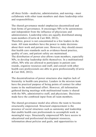 all three fields—medicine, administration, and nursing—must
collaborate with other team members and share leadership roles
and responsibilities.
The shared governance model emphasizes decentralized and
lean forms of governance. It encourages NPs to be autonomous
and independent from the influence of physicians and
administrators. Leadership roles are equally distributed among
team members (Currie & Carr Hill, 2012).
Therefore, power is not concentrated to a few leaders in the
team. All team members have the power to make decisions
about their work and patient care. However, they should ensure
that health care standards such as evidence-based practice,
quality of care, and patient safety are maintained.
The distribution of power also allows team members, especially
NPs, to develop leadership skills themselves. In a multinational
effort, NPs who are allowed to participate in patient care
rounds, organize resources and staff, and consult with other
health care professionals are able to grow professionally (Currie
& Carr Hill, 2012).
The decentralization of power structures also implies lack of
hierarchy in health care practice. Leaders in the mission team
have the practical purpose of being points of contact for other
teams in the multinational effort. However, all information
gathered during meetings with multinational teams is shared
with the NPs, administrative staff, and physicians. Decisions
made have the combined input from all team members.
The shared governance model also allows the team to become
structurally empowered. Structural empowerment is the
presence of social structures such as autonomy and leadership
that enable health care professionals to accomplish work in
meaningful ways. Structurally empowered NPs have access to
educational and professional development resources,
information about policies and goals, and opportunities to
 