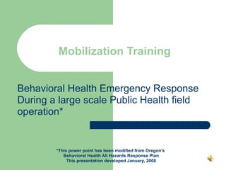 Mobilization Training Behavioral Health Emergency Response During a large scale Public Health field operation* *This power point has been modified from Oregon’s  Behavioral Health All Hazards Response Plan This presentation developed January, 2008 