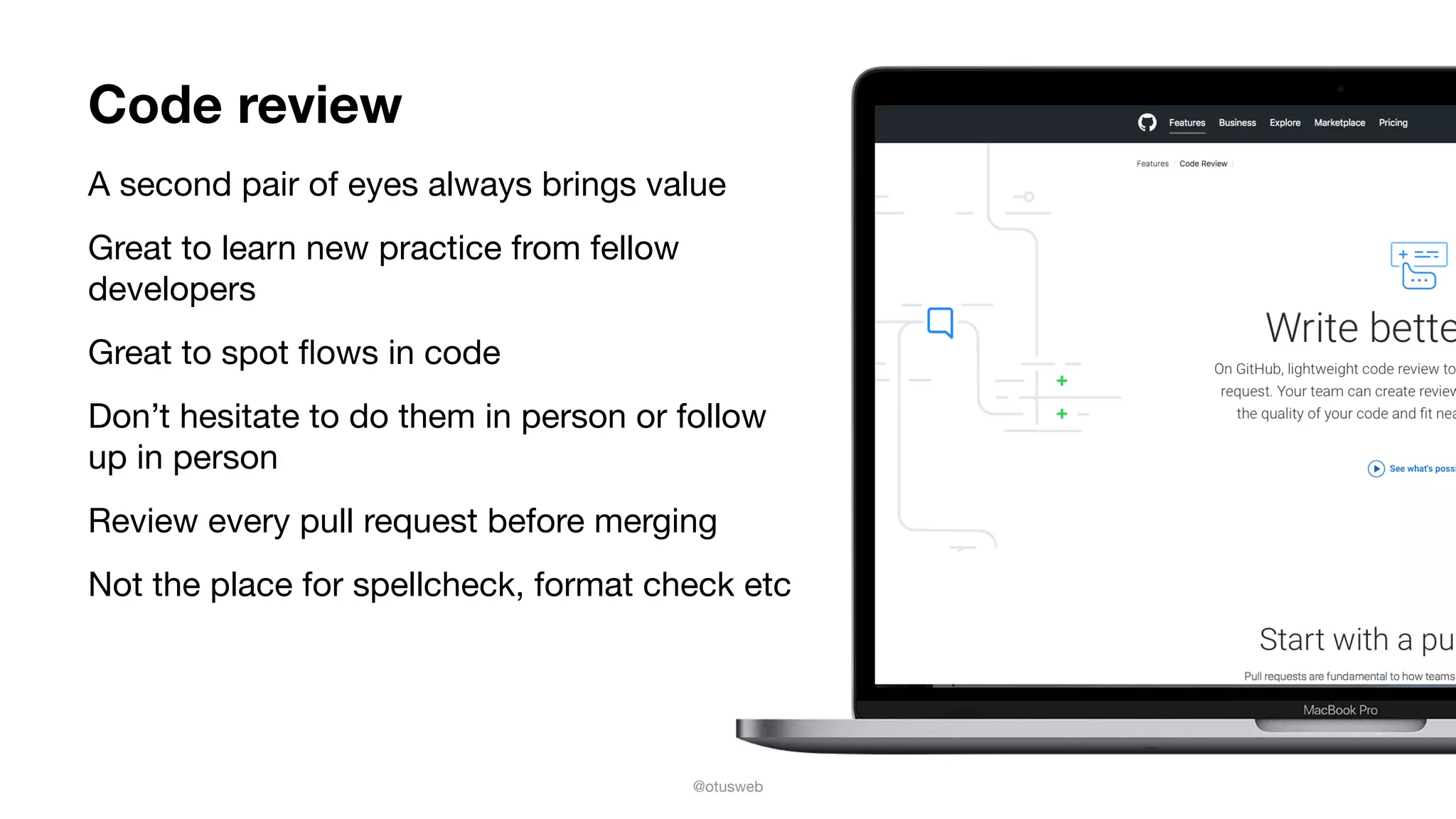 @otusweb
Code review
A second pair of eyes always brings value

Great to learn new practice from fellow
developers

Great to spot ﬂows in code

Don’t hesitate to do them in person or follow
up in person

Review every pull request before merging 

Not the place for spellcheck, format check etc
 