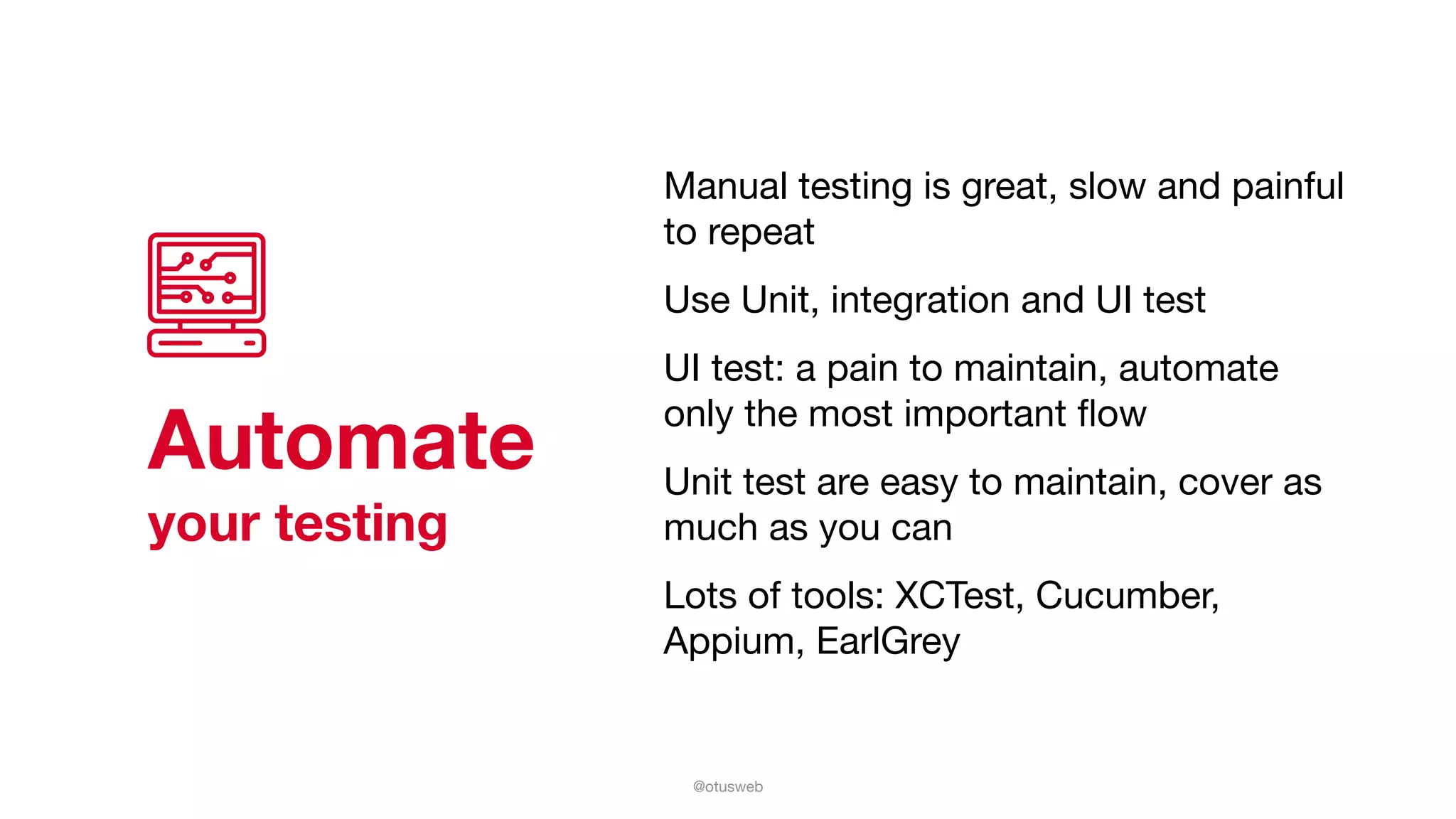 @otusweb
Automate
your testing
Manual testing is great, slow and painful
to repeat 

Use Unit, integration and UI test

UI test: a pain to maintain, automate
only the most important ﬂow

Unit test are easy to maintain, cover as
much as you can

Lots of tools: XCTest, Cucumber,
Appium, EarlGrey
 