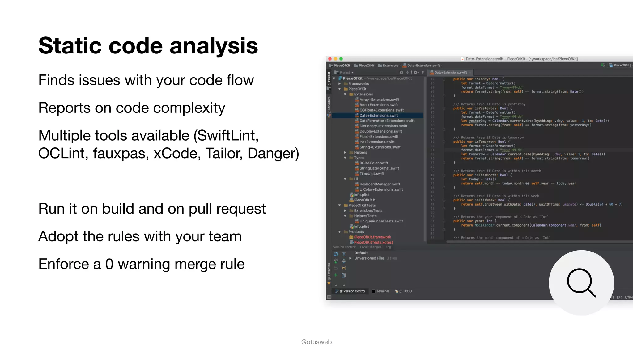 @otusweb
Static code analysis
Finds issues with your code ﬂow

Reports on code complexity

Multiple tools available (SwiftLint,
OCLint, fauxpas, xCode, Tailor, Danger)

Run it on build and on pull request

Adopt the rules with your team

Enforce a 0 warning merge rule
 
