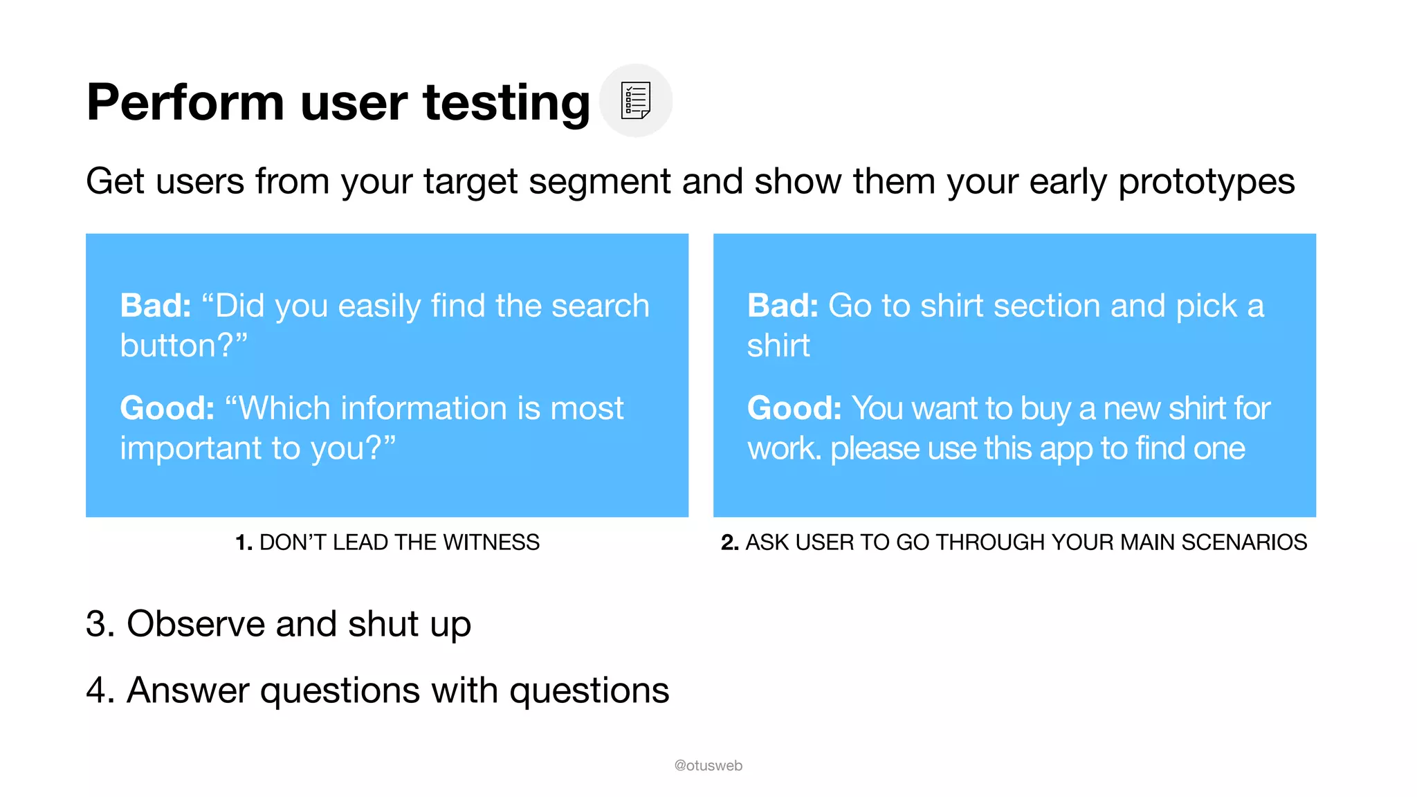 @otusweb
Perform user testing
Get users from your target segment and show them your early prototypes
3. Observe and shut up

4. Answer questions with questions
Bad: “Did you easily ﬁnd the search
button?”

Good: “Which information is most
important to you?”
1. DON’T LEAD THE WITNESS 2. ASK USER TO GO THROUGH YOUR MAIN SCENARIOS
Bad: Go to shirt section and pick a
shirt

Good: You want to buy a new shirt for
work. please use this app to find one
 