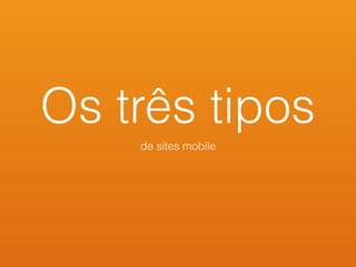 Os três tipos
de sites mobile
 