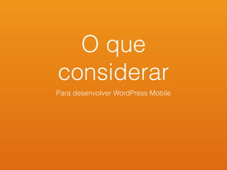 O que
considerar
Para desenvolver WordPress Mobile
 