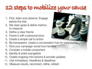 12 steps to mobilize your cause
 1. First, listen and observe. Engage
    before the Ask.
 2. Set clear goals & deﬁne metrics
    to measure
 3. Deﬁne a clear theme
 4. Frame it with a personal story
 5. Create a simple call to action
 6. Be transparent, create a conversation hub for participants
 7. Give your campaign social love handles
 8. Consider a mobile component
 9. Identify & enlist evangelists
10. Create ongoing mini-actions & provide updates
11. Use immediacy: Headlines & deadlines
12. Measure results, reconnect, reﬁne, refresh
 