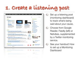 1. Create a listening post
                  Set up a listening post
                  (monitoring dashboard)
                  to track what’s being
                  said about your cause.
                  Choose from Google
                  Reader, Feedly (left) or
                  Netvibes, supplemented
                  by a Twitter monitoring
                  service.
                  See your handout! How
                  to set up a Monitoring
                  Dashboard
 