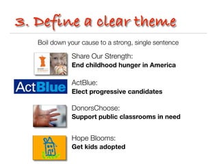 3. Define a clear theme
   Boil down your cause to a strong, single sentence

              Share Our Strength:
              End childhood hunger in America

              ActBlue:
              Elect progressive candidates

              DonorsChoose:
              Support public classrooms in need


              Hope Blooms:
              Get kids adopted
 