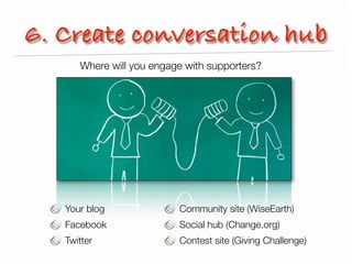 6. Create conversation hub
      Where will you engage with supporters?




   Your blog              Community site (WiseEarth)
   Facebook               Social hub (Change.org)
   Twitter                Contest site (Giving Challenge)
 