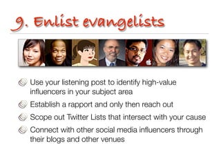 9. Enlist evangelists


  Use your listening post to identify high-value
  inﬂuencers in your subject area
  Establish a rapport and only then reach out
  Scope out Twitter Lists that intersect with your cause
  Connect with other social media inﬂuencers through
  their blogs and other venues
 