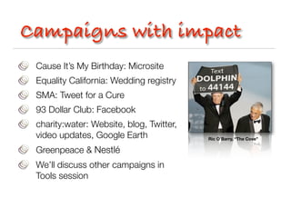 Campaigns with impact
 Cause It’s My Birthday: Microsite
 Equality California: Wedding registry
 SMA: Tweet for a Cure
 93 Dollar Club: Facebook
 charity:water: Website, blog, Twitter,
 video updates, Google Earth              Ric O’Barry, “The Cove”

 Greenpeace & Nestlé
 We’ll discuss other campaigns in
 Tools session
 