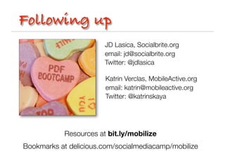 Following up
                        JD Lasica, Socialbrite.org
                        email: jd@socialbrite.org
                        Twitter: @jdlasica

                        Katrin Verclas, MobileActive.org
                        email: katrin@mobileactive.org
                        Twitter: @katrinskaya




            Resources at bit.ly/mobilize
Bookmarks at delicious.com/socialmediacamp/mobilize
 