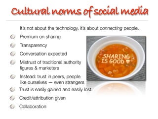 Cultural norms of social media
 It’s not about the technology, it’s about connecting people.
 Premium on sharing
 Transparency
 Conversation expected
 Mistrust of traditional authority
 ﬁgures & marketers
 Instead: trust in peers, people
 like ourselves — even strangers
 Trust is easily gained and easily lost.
 Credit/attribution given
 Collaboration
 