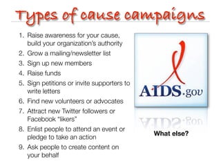 Types of cause campaigns
1. Raise awareness for your cause,
   build your organization’s authority
2. Grow a mailing/newsletter list
3. Sign up new members
4. Raise funds
5. Sign petitions or invite supporters to
   write letters
6. Find new volunteers or advocates
7. Attract new Twitter followers or
   Facebook “likers”
8. Enlist people to attend an event or
                                            What else?
   pledge to take an action
9. Ask people to create content on
   your behalf
 