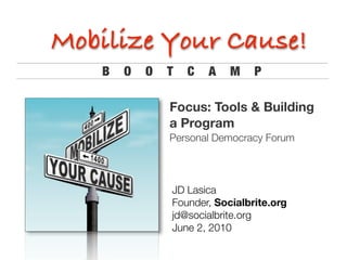 Mobilize Your Cause!
   B   O   O   T   C   A   M    P

               Focus: Tools & Building
               a Program
               Personal Democracy Forum




               JD Lasica	 	 	 	 	 	 	
               Founder, Socialbrite.org
               jd@socialbrite.org	
               June 2, 2010	 	 	
 