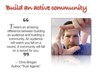 Build an active community

      here’s an amazing
difference between building
an audience and building a
 community. An audience
   will watch you fall on a
sword. A community will fall
     on a sword for you.


     — Chris Brogan
   Author,“Trust Agents”
 