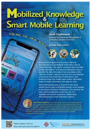 Mobilized Knowledge
Smart Mobile Learning
&
Please register online at
http://edc.polyu.edu.hk/regform
12 Nov (Mon) 12:30 – 2:00 pm
Rm
TU411
Because of the dynamic 21st century learning
environment and unsatisfiable information need of
modern learners, we need to constantly fight and filter
outside distractions. This requires redesigned ways to
provide the right information that is available at the
moment of need. Learners have the time and attention
to consume only small bites of information. And
breaking things into smaller parts makes information
easier to digest, remember, and apply at work.
Here smartphones open a channel for bite-sized
content that is quick and flexible enough to be included
around busy schedules. Participants in the seminar will
gain a fresh perspective on learning out of a
practitioners lens and experience collaborative
micro-learning in a brief interaction session.
Maik (Mike) Fuellmann, is a Consultant at the Institute for Knowledge-Management
and Innovation at Bangkok University and CEO of the Hong Kong based Edtech start-up
QUIZZBIZZ. Maik holds several degrees in insurance industry (FCII, FDVA) where he used
to work for more than 20 Years in leading management positions. Since 2016, he advises the
president of TRIS Corporation in the fields of innovation, new technology, e-learning and digital transition
and speaks on various occasions mainly about innovation in education, training, knowledge
management and mobile learning.
Maik Fuellmann
Institute for Knowledge Management &
Innovation, Bangkok University
Irene Fan, KMIRC
Speaker:
Facilitator:
 