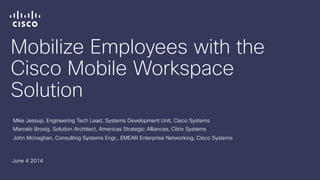 Mobilize Employees with the
Cisco Mobile Workspace
Solution
Mike Jessup, Engineering Tech Lead, Systems Development Unit, Cisco Systems
Marcelo Brosig, Solution Architect, Americas Strategic Alliances, Citrix Systems
John Monaghan, Consulting Systems Engr., EMEAR Enterprise Networking, Cisco Systems
June 4 2014
 