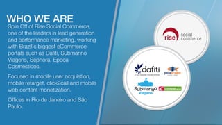 Spin Off of Rise Social Commerce,
one of the leaders in lead generation
and performance marketing, working
with Brazil’s biggest eCommerce
portals such as Daﬁti, Submarino
Viagens, Sephora, Epoca
Cosmésticos.

Focused in mobile user acquistion,
mobile retarget, click2call and mobile
web content monetization.

Ofﬁces in Rio de Janeiro and São
Paulo.
WHO WE ARE!
 