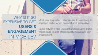 Most user acquisition networks are focused only in
app2app trafﬁc, which can cost a lot these days.

Some networks also use a lot of incentivized trafﬁc,
which leads to a lot of bad quality installs and low
engagement.
USERS &
ENGAGEMENT!
WHY IS IT SO
EXPENSIVE TO GET
IN MOBILE?
 