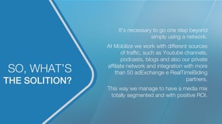 THE SOLITION?!
SO, WHAT’S
It’s necessary to go one step beyond
simply using a network.

At Mobilize we work with different sources
of trafﬁc, such as Youtube channels,
podcasts, blogs and also our private
afﬁliate network and integration with more
than 50 adExchange e RealTimeBiding
partners.

This way we manage to have a media mix
totally segmented and with positive ROI.
 