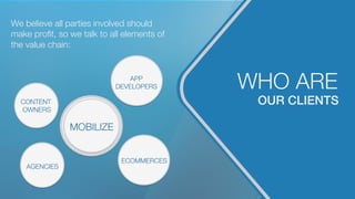 OUR CLIENTS!
WHO ARE
We believe all parties involved should
make proﬁt, so we talk to all elements of
the value chain:
MOBILIZE
CONTENT
OWNERS
AGENCIES
APP
DEVELOPERS
ECOMMERCES
ECOMMERCES
 