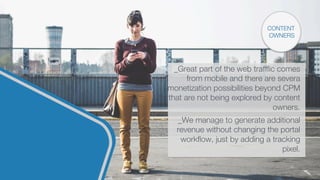 CONTENT
OWNERS
_Great part of the web traffﬁc comes
from mobile and there are severa
monetization possibilities beyond CPM
that are not being explored by content
owners.

_We manage to generate additional
revenue without changing the portal
workﬂow, just by adding a tracking
pixel.

 