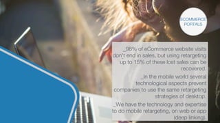 ECOMMERCE
PORTALS
_98% of eCommerce website visits
don't end in sales, but using retargeting
up to 15% of these lost sales can be
recovered.

_In the mobile world several
technological aspects prevent
companies to use the same retargeting
strategies of desktop.

_We have the technology and expertise
to do mobile retargeting, on web or app
(deep linking).
 