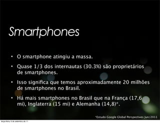 Smartphones
           • O smartphone atingiu a massa.
           • Quase 1/3 dos internautas (30.3%) são proprietários
             de smartphones.
           • Isso signiﬁca que temos aproximadamente 20 milhões
             de smartphones no Brasil.
           • Há mais smartphones no Brasil que na França (17,6
             mi), Inglaterra (15 mi) e Alemanha (14,8)*.

                                             *Estudo Google Global Perspectives Jun/2011
terça-feira, 6 de setembro de 11
 