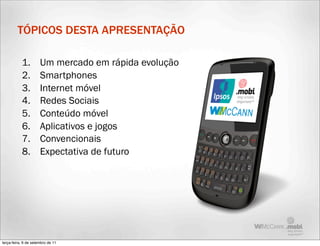TÓPICOS DESTA APRESENTAÇÃO

           1.         Um mercado em rápida evolução
           2.         Smartphones
           3.         Internet móvel
           4.         Redes Sociais
           5.         Conteúdo móvel
           6.         Aplicativos e jogos
           7.         Convencionais
           8.         Expectativa de futuro




terça-feira, 6 de setembro de 11
 