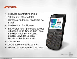 AMOSTRA

           • Pesquisa quantitativa online
           • 1000 entrevistas no total
           • Homens e mulheres, residentes no
             Brasil
           • Idade entre 14 e 59 anos
           • Entrevistas nas 7 principais centros
             urbanos (Rio de Janeiro, São Paulo,
             Belo Horizonte, Porto Alegre,
             Brasília, Salvador, Curitiba,
             Fortaleza, Recife e Manaus)
           • Classes ABC
           • 100% possuidores de celular
           • Data do campo: Fevereiro de 2011



terça-feira, 6 de setembro de 11
 