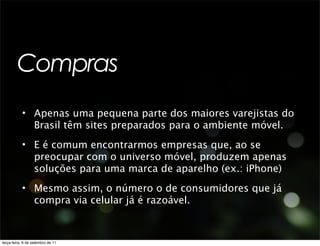 Compras
           • Apenas uma pequena parte dos maiores varejistas do
             Brasil têm sites preparados para o ambiente móvel.
           • E é comum encontrarmos empresas que, ao se
             preocupar com o universo móvel, produzem apenas
             soluções para uma marca de aparelho (ex.: iPhone)
           • Mesmo assim, o número o de consumidores que já
             compra via celular já é razoável.



terça-feira, 6 de setembro de 11
 