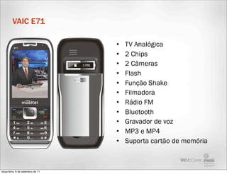 VAIC E71

                                   •   TV Analógica
                                   •   2 Chips
                                   •   2 Câmeras
                                   •   Flash
                                   •   Função Shake
                                   •   Filmadora
                                   •   Rádio FM
                                   •   Bluetooth
                                   •   Gravador de voz
                                   •   MP3 e MP4
                                   •   Suporta cartão de memória



terça-feira, 6 de setembro de 11
 