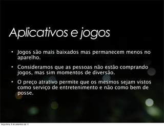 Aplicativos e jogos
           • Jogos são mais baixados mas permanecem menos no
             aparelho.
           • Consideramos que as pessoas não estão comprando
             jogos, mas sim momentos de diversão.
           • O preço atrativo permite que os mesmos sejam vistos
             como serviço de entretenimento e não como bem de
             posse.




terça-feira, 6 de setembro de 11
 