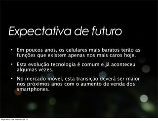 Expectativa de futuro
           • Em poucos anos, os celulares mais baratos terão as
             funções que existem apenas nos mais caros hoje.
           • Esta evolução tecnologia é comum e já aconteceu
             algumas vezes.
           • No mercado móvel, esta transição deverá ser maior
             nos próximos anos com o aumento de venda dos
             smartphones.




terça-feira, 6 de setembro de 11
 