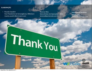 ELABORAÇÃO

   • Ricardo Cavallini                          Terence Reis                        ASSESSORIA DE IMPRENSA
     Vice Presidente de Convergência, WMcCann   Sócio-Diretor de Operações, .Mobi   Gabriela Costa
                                                                                    (11) 3775-3024
     ricardo.cavallini@wmccann.com              terence@pontomobi.com.br            gabriela.costa@wmccann.com




terça-feira, 6 de setembro de 11
 