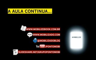 A AULA CONTINUA...



          	
  WWW.MOBILIZEBOOK.COM.BR	
  

                   	
  	
  WWW.MOBILIZADO.COM	
  
            BLOG	
  



                        	
  @MOBILIZADOBLOG	
  

                                	
  /PONTOMOBI	
  

   	
  	
  SLIDESHARE.NET/GRUPOPONTOMOBI	
  
 