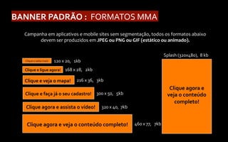 BANNER	
  PADRÃO	
  :	
  	
  FORMATOS	
  MMA	
  
    Campanha	
  em	
  aplicativos	
  e	
  mobile	
  sites	
  sem	
  segmentação,	
  todos	
  os	
  formatos	
  abaixo	
  
          devem	
  ser	
  produzidos	
  em	
  JPEG	
  ou	
  PNG	
  ou	
  GIF	
  (estático	
  ou	
  animado).	
  

                                                                                                         Splash	
  (320x480),	
  	
  8	
  kb	
  
    Clique	
  e	
  saiba	
  mais!	
     120	
  x	
  20,	
  	
  	
  1kb	
  
    Clique	
  e	
  ligue	
  agora!	
   168	
  x	
  28,	
  	
  	
  2kb	
  

    Clique	
  e	
  veja	
  o	
  mapa!	
   216	
  x	
  36,	
  	
  	
  3kb	
  
                                                                                                             Clique	
  agora	
  e	
  
    Clique	
  e	
  faça	
  já	
  o	
  seu	
  cadastro!	
   300	
  x	
  50,	
  	
  	
  5kb	
                 veja	
  o	
  conteúdo	
  
                                                                                                               completo!	
  
     Clique	
  agora	
  e	
  assista	
  o	
  vídeo!	
   320	
  x	
  40,	
  	
  7kb	
  


     Clique	
  agora	
  e	
  veja	
  o	
  conteúdo	
  completo!	
   460	
  x	
  77,	
  	
  	
  7kb	
  
 