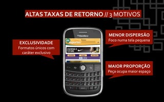 ALTAS	
  TAXAS	
  DE	
  RETORNO	
  //	
  3	
  MOTIVOS	
  


                                             MENOR	
  DISPERSÃO	
  
                                             Foco	
  numa	
  tela	
  pequena	
  
 EXCLUSIVIDADE	
  
Formatos	
  únicos	
  com	
  
  caráter	
  exclusivo	
  


                                             MAIOR	
  PROPORÇÃO	
  
                                             Peça	
  ocupa	
  maior	
  espaço	
  
 