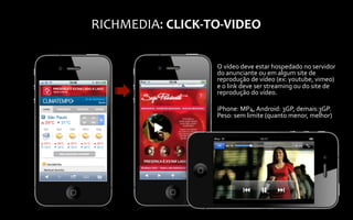 RICHMEDIA:	
  CLICK-­‐TO-­‐VIDEO	
  

                          O	
  vídeo	
  deve	
  estar	
  hospedado	
  no	
  servidor	
  
                          do	
  anunciante	
  ou	
  em	
  algum	
  site	
  de	
  
                          reprodução	
  de	
  vídeo	
  (ex:	
  youtube,	
  vimeo)	
  
                          e	
  o	
  link	
  deve	
  ser	
  streaming	
  ou	
  do	
  site	
  de	
  
                          reprodução	
  do	
  vídeo.	
  
                          	
  
                          iPhone:	
  MP4,	
  Android:	
  3GP,	
  demais:3GP.	
  
                          Peso:	
  sem	
  limite	
  (quanto	
  menor,	
  melhor)	
  
 