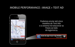  
MOBILE	
  PERFORMANCE	
  :	
  IMAGE	
  +	
  TEXT	
  AD	
  



                                Podemos	
  enviar	
  até	
  cinco	
  
                                        modelos	
  de	
  Text	
  Ads	
  
                               e	
  o	
  sistema	
  irá	
  rotacionar	
  as	
  
                                             frases	
  ao	
  lado	
  
                                             da	
  logomarca.	
  
 