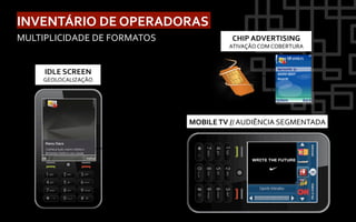INVENTÁRIO	
  DE	
  OPERADORAS	
  
MULTIPLICIDADE	
  DE	
  FORMATOS	
                                         CHIP	
  ADVERTISING	
  
                                                                          ATIVAÇÃO	
  COM	
  COBERTURA	
  



       IDLE	
  SCREEN	
  
      GEOLOCALIZAÇÃO	
  




                                                            MOBILE	
  TV	
  //	
  AUDIÊNCIA	
  SEGMENTADA	
  


                            ABRE	
  SITE	
  	
  MÓVEL	
  
                            RECEBE	
  SMS	
  
                            DISPARA/RECEBE	
  
                            LIGAÇÃO	
  
 