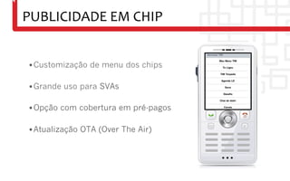 PUBLICIDADE	
  EM	
  CHIP	
  


 • Customização de menu dos chips

 • Grande uso para SVAs

 • Opção com cobertura em pré-pagos

 • Atualização OTA (Over The Air)
 