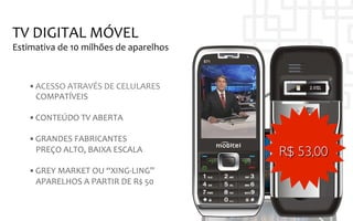TV	
  DIGITAL	
  MÓVEL	
  
Estimativa	
  de	
  10	
  milhões	
  de	
  aparelhos	
  


     • ACESSO	
  ATRAVÉS	
  DE	
  CELULARES	
  	
  
       COMPATÍVEIS	
  

     • CONTEÚDO	
  TV	
  ABERTA	
  
     	
  
     • GRANDES	
  FABRICANTES	
  
          PREÇO	
  ALTO,	
  BAIXA	
  ESCALA	
              R$ 53,00	

     • GREY	
  MARKET	
  OU	
  “XING-­‐LING”	
  
       APARELHOS	
  A	
  PARTIR	
  DE	
  R$	
  50	
  
                	
  	
  
 
