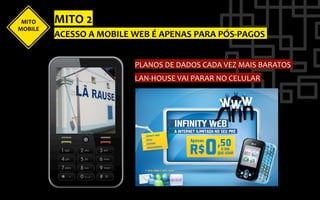 MITO	
      MITO	
  2	
  
MOBILE	
  
             ACESSO	
  A	
  MOBILE	
  WEB	
  É	
  APENAS	
  PARA	
  PÓS-­‐PAGOS	
  


                                       PLANOS	
  DE	
  DADOS	
  CADA	
  VEZ	
  MAIS	
  BARATOS	
  
                                       LAN-­‐HOUSE	
  VAI	
  PARAR	
  NO	
  CELULAR	
  
 