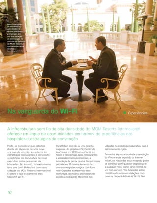 Pode-se considerar que estamos
diante do alvorecer de uma nova
era quando um vice-presidente de
estratégias tecnológicas é convidado
a participar de discussões de nível
executivo sobre pesquisas de
hóspedes. No entanto, foi exatamente
isso que John Bollen fez com seus
colegas do MGM Resorts International.
E sobre o que exatamente eles
falaram? Wi-Fi.
Para Bollen isso não foi uma grande
surpresa. Ao projetar o CityCenter de
Las Vegas em 2007, um conjunto de
hotéis e residências, spas, restaurantes
e estabelecimentos comerciais, a
tecnologia de ponta foi uma das principais
prioridades. O desenvolvimento de
uma estratégia tecnológica com foco
nos hóspedes acompanhou essa
tecnologia, abordando prioridades de
acesso e segurança diferentes das
utilizadas na estratégia corporativa, que é
extremamente rígida.
Passados alguns anos desde a revolução
do iPhone e da explosão da Internet
móvel, os hóspedes estão exigindo poder
se conectar com qualquer dispositivo e
a qualquer hora, como parte normal de
um bom serviço. “Os hóspedes estão
classificando nossas instalações com
base na disponibilidade de Wi-Fi. Nas
A infraestrutura sem fio de alta densidade do MGM Resorts International
oferece um leque de oportunidades em termos de experiências dos
hóspedes e estratégias de convenção.
Na vanguarda do Wi-Fi
10
Experiências
Mike Dominguez
(à esquerda) e
John Bollen (à
direita) discutem
estratégias em
um dos espaços
de convenção na
unidade de Bellagio
do MGM Resorts,
que recentemente
recebeu a
tecnologia Wi-Fi.
 
